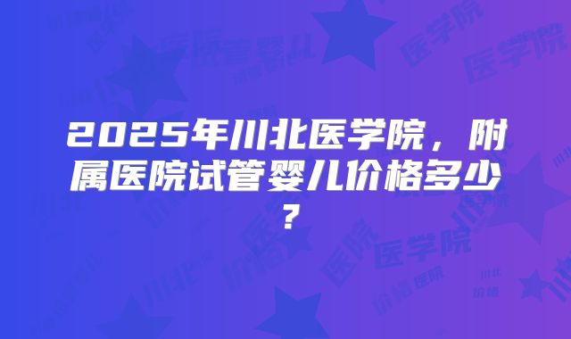 2025年川北医学院，附属医院试管婴儿价格多少？