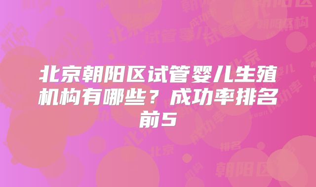 北京朝阳区试管婴儿生殖机构有哪些？成功率排名前5
