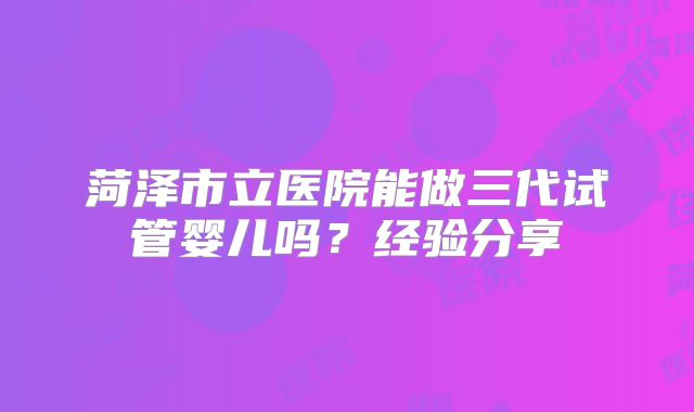 菏泽市立医院能做三代试管婴儿吗？经验分享