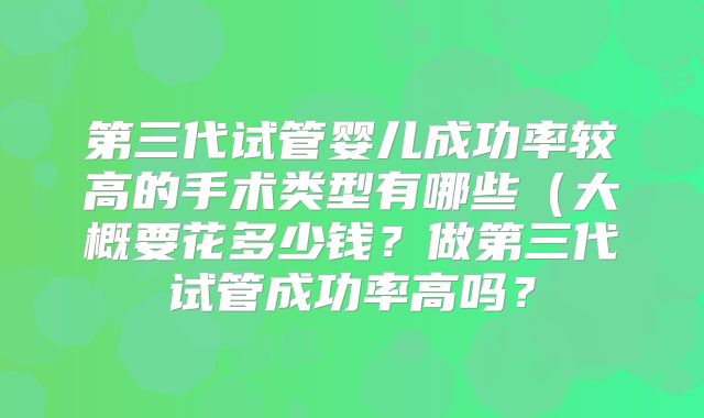 第三代试管婴儿成功率较高的手术类型有哪些（大概要花多少钱？做第三代试管成功率高吗？