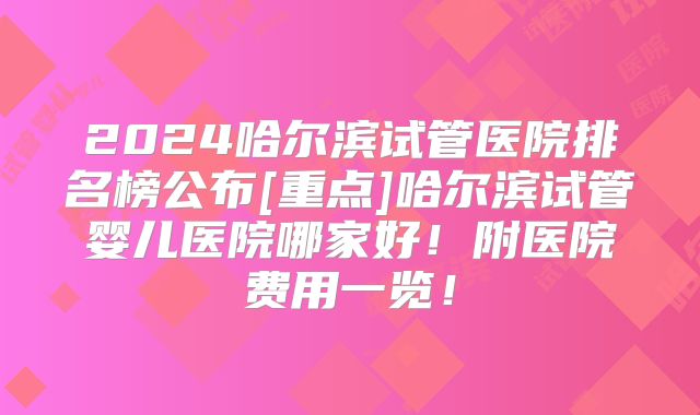 2024哈尔滨试管医院排名榜公布[重点]哈尔滨试管婴儿医院哪家好！附医院费用一览！