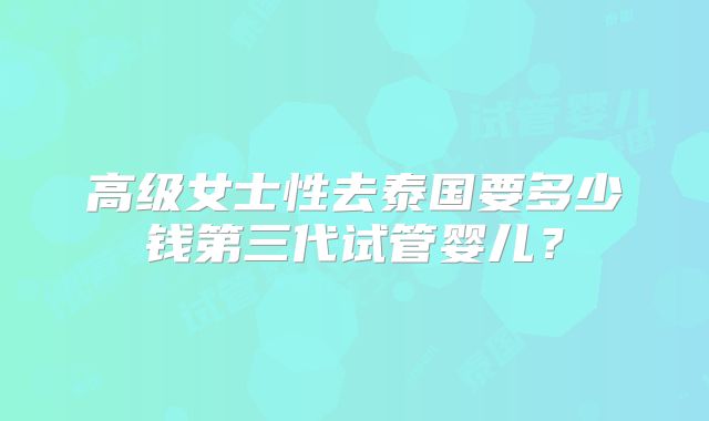 高级女士性去泰国要多少钱第三代试管婴儿？