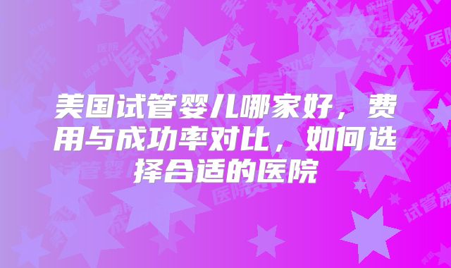 美国试管婴儿哪家好，费用与成功率对比，如何选择合适的医院