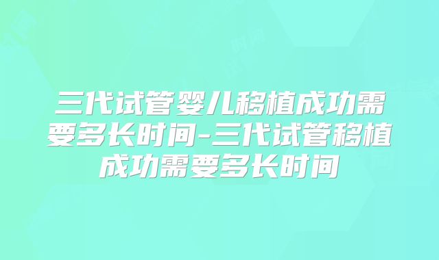 三代试管婴儿移植成功需要多长时间-三代试管移植成功需要多长时间