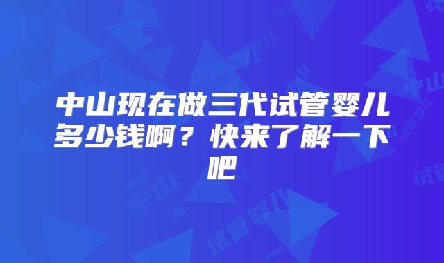 中山现在做三代试管婴儿多少钱啊？快来了解一下吧