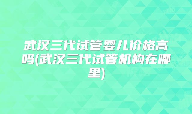 武汉三代试管婴儿价格高吗(武汉三代试管机构在哪里)