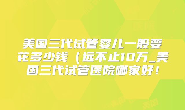 美国三代试管婴儿一般要花多少钱(远不止10万_美国三代试管医院哪家好!
