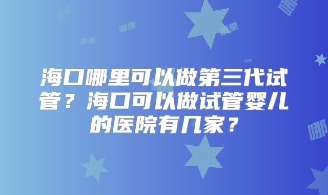 海口哪里可以做第三代试管?海口可以做试管婴儿的医院有几家?