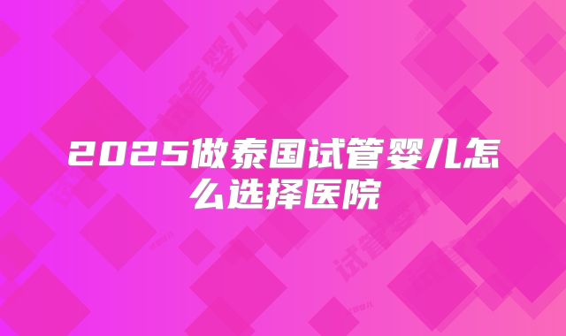 2025做泰国试管婴儿怎么选择医院