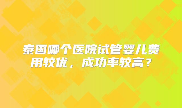 泰国哪个医院试管婴儿费用较优,成功率较高?