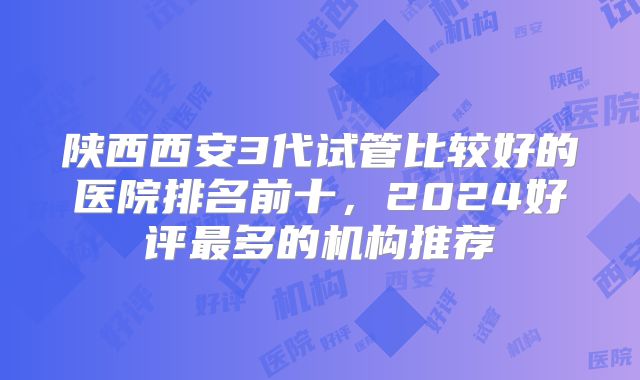 陕西西安3代试管比较好的医院排名前十，2024好评最多的机构推荐