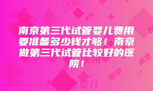 南京第三代试管婴儿费用要准备多少钱才够！南京做第三代试管比较好的医院！