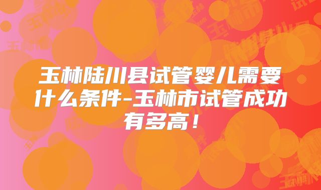 玉林陆川县试管婴儿需要什么条件-玉林市试管成功有多高！