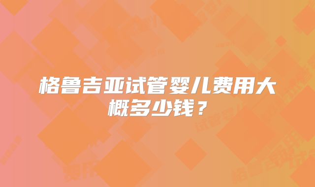 格鲁吉亚试管婴儿费用大概多少钱？