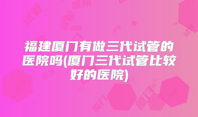 福建厦门有做三代试管的医院吗(厦门三代试管比较好的医院)