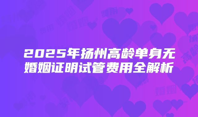 2025年扬州高龄单身无婚姻证明试管费用全解析