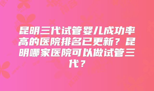 昆明三代试管婴儿成功率高的医院排名已更新？昆明哪家医院可以做试管三代？