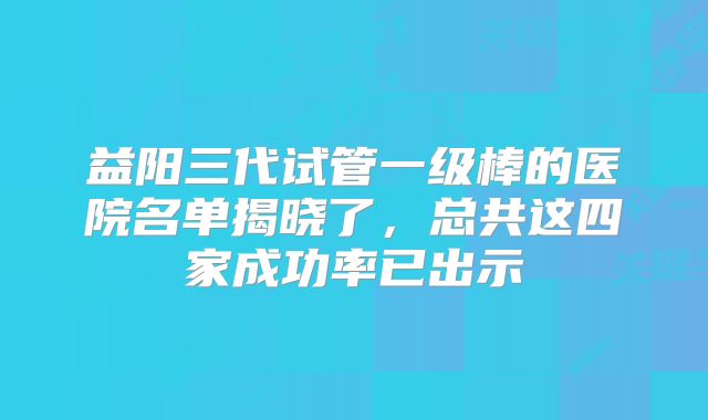 益阳三代试管一级棒的医院名单揭晓了，总共这四家成功率已出示