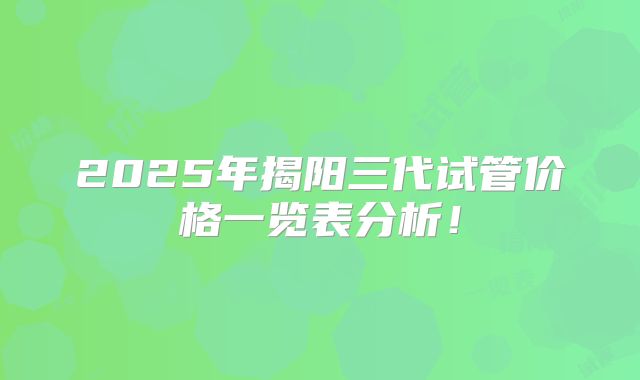 2025年揭阳三代试管价格一览表分析！