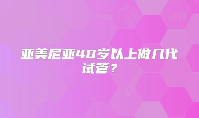 亚美尼亚40岁以上做几代试管?