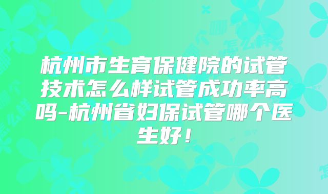 杭州市生育保健院的试管技术怎么样试管成功率高吗-杭州省妇保试管哪个医生好!