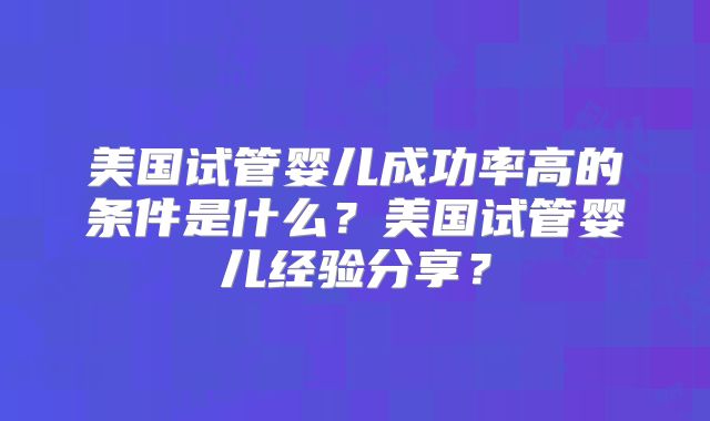美国试管婴儿成功率高的条件是什么？美国试管婴儿经验分享？