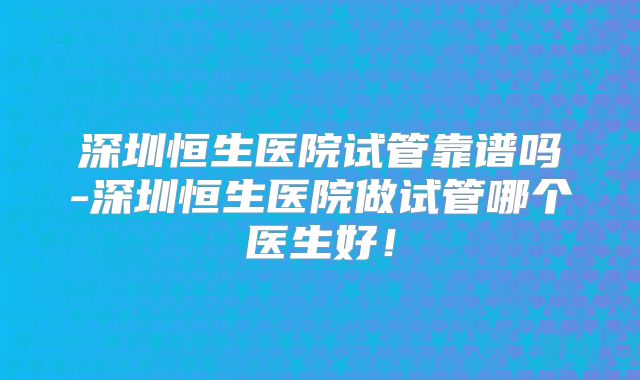深圳恒生医院试管靠谱吗-深圳恒生医院做试管哪个医生好!