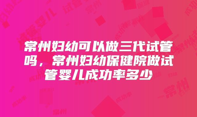 常州妇幼可以做三代试管吗，常州妇幼保健院做试管婴儿成功率多少