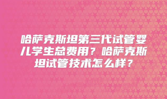 哈萨克斯坦第三代试管婴儿学生总费用？哈萨克斯坦试管技术怎么样？