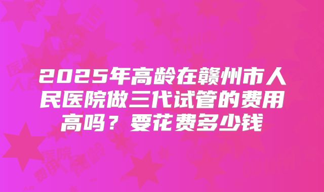 2025年高龄在赣州市人民医院做三代试管的费用高吗？要花费多少钱