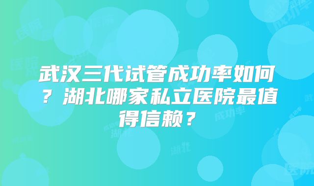 武汉三代试管成功率如何？湖北哪家私立医院最值得信赖？