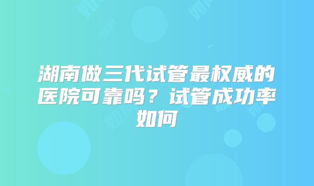 湖南做三代试管最权威的医院可靠吗？试管成功率如何