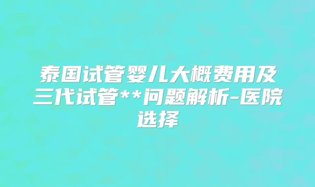 泰国试管婴儿大概费用及三代试管**问题解析-医院选择