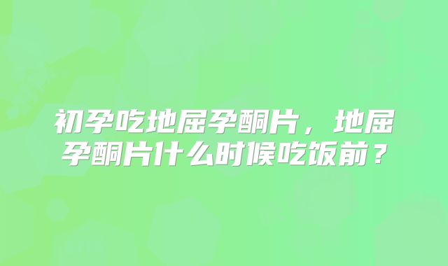 初孕吃地屈孕酮片,地屈孕酮片什么时候吃饭前?