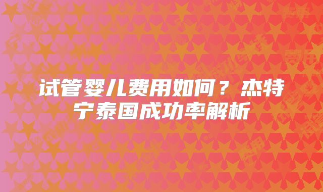 试管婴儿费用如何？杰特宁泰国成功率解析
