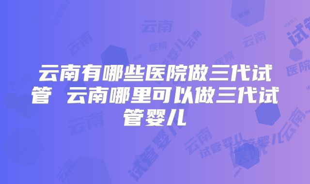 云南有哪些医院做三代试管 云南哪里可以做三代试管婴儿