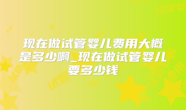 现在做试管婴儿费用大概是多少啊_现在做试管婴儿要多少钱