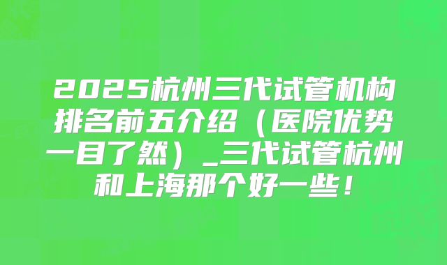2025杭州三代试管机构排名前五介绍（医院优势一目了然）_三代试管杭州和上海那个好一些！