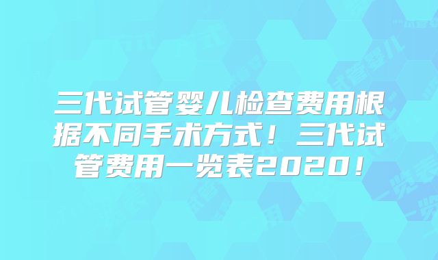 三代试管婴儿检查费用根据不同手术方式！三代试管费用一览表2020！