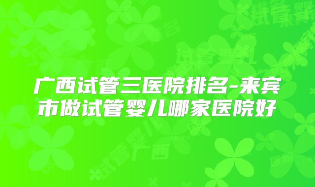 广西试管三医院排名-来宾市做试管婴儿哪家医院好