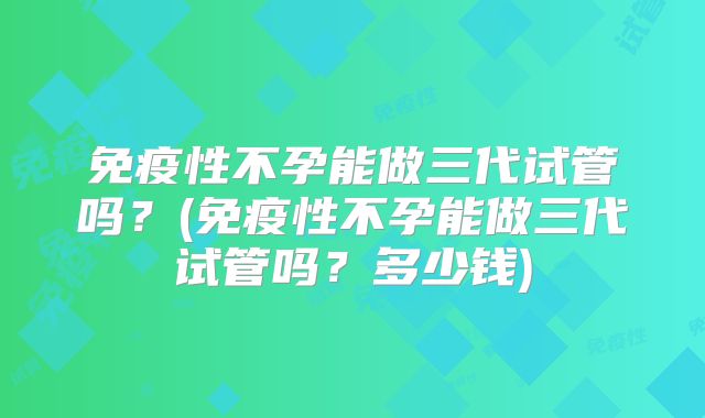 免疫性不孕能做三代试管吗？(免疫性不孕能做三代试管吗？多少钱)