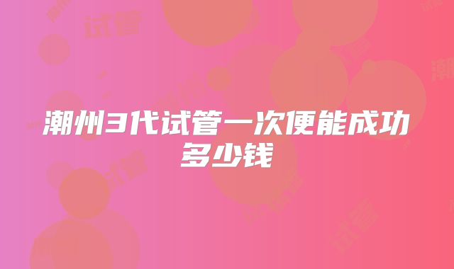 潮州3代试管一次便能成功多少钱