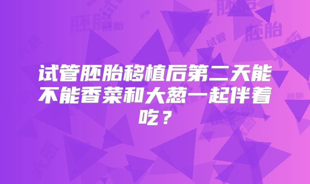 试管胚胎移植后第二天能不能香菜和大葱一起伴着吃?