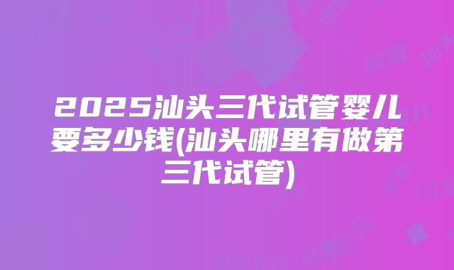 2025汕头三代试管婴儿要多少钱(汕头哪里有做第三代试管)