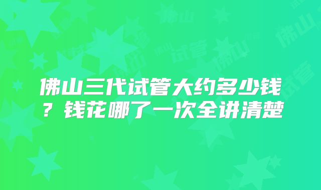 佛山三代试管大约多少钱？钱花哪了一次全讲清楚