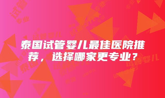 泰国试管婴儿最佳医院推荐，选择哪家更专业？