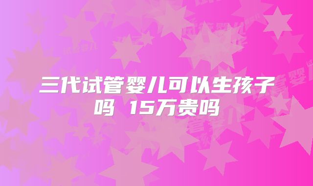 三代试管婴儿可以生孩子吗 15万贵吗