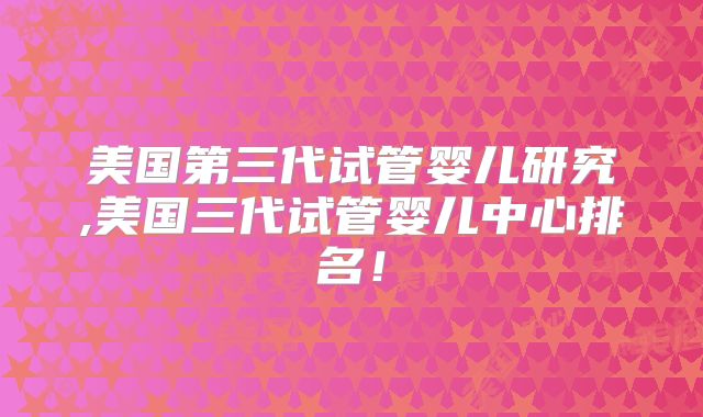 美国第三代试管婴儿研究,美国三代试管婴儿中心排名！
