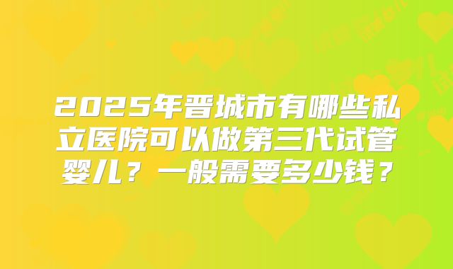 2025年晋城市有哪些私立医院可以做第三代试管婴儿？一般需要多少钱？