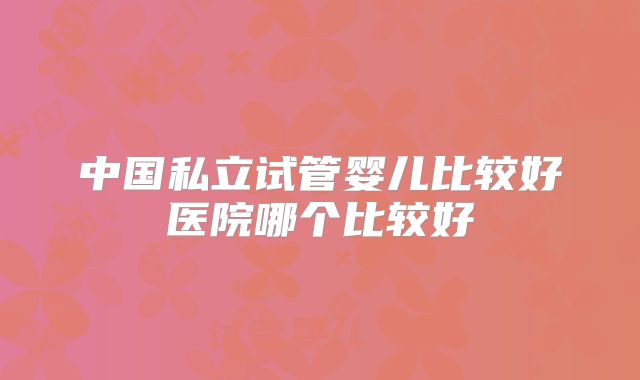 中国私立试管婴儿比较好医院哪个比较好